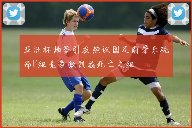 亚洲杯抽签引发热议国足前景乐观而F组竞争激烈成死亡之组
