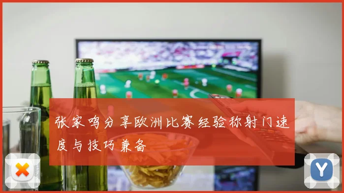 张家鸣分享欧洲比赛经验称射门速度与技巧兼备