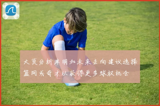 大莫分析库明加未来去向建议选择篮网或奇才以获得更多球权机会