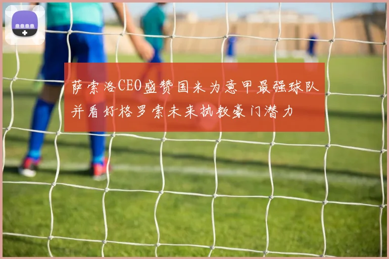 萨索洛CEO盛赞国米为意甲最强球队并看好格罗索未来执教豪门潜力