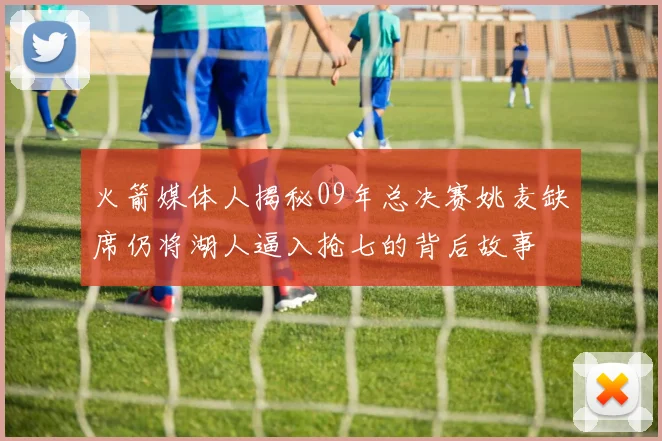 火箭媒体人揭秘09年总决赛姚麦缺席仍将湖人逼入抢七的背后故事