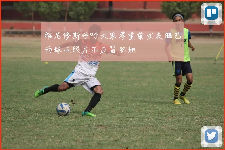 维尼修斯呼吁大家尊重前女友晒巴西球衣照片不应冒犯她