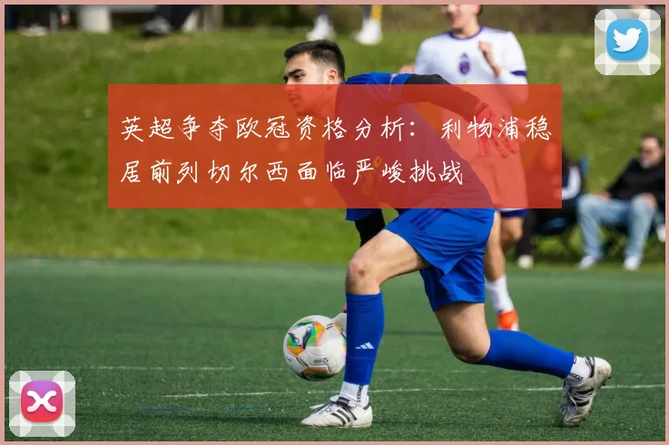 英超争夺欧冠资格分析：利物浦稳居前列切尔西面临严峻挑战
