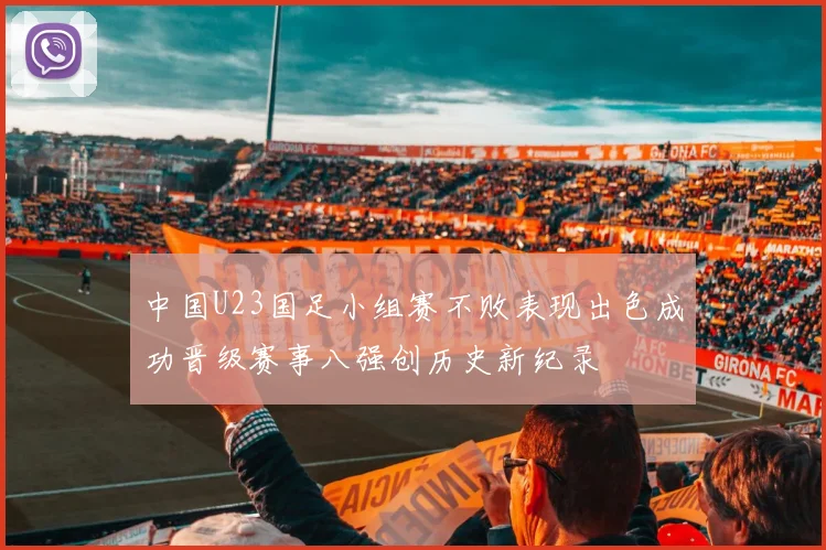 中国U23国足小组赛不败表现出色成功晋级赛事八强创历史新纪录