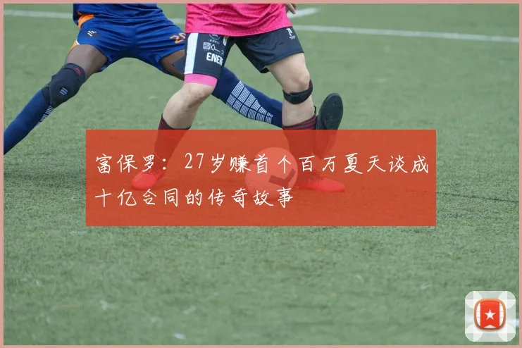 富保罗：27岁赚首个百万夏天谈成十亿合同的传奇故事