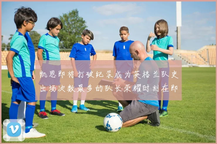 凯恩即将打破纪录成为英格兰队史出场次数最多的队长荣耀时刻在即