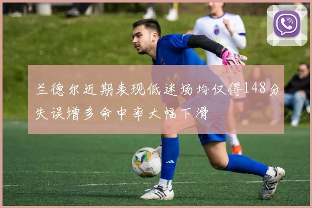 兰德尔近期表现低迷场均仅得148分失误增多命中率大幅下滑