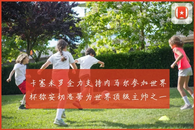 卡塞米罗全力支持内马尔参加世界杯称安切洛蒂为世界顶级主帅之一