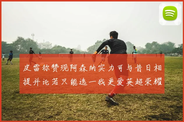 皮雷称赞现阿森纳实力可与昔日相提并论若只能选一我更爱英超荣耀