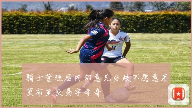 骑士管理层内部意见分歧不愿意用莫布里交易字母哥