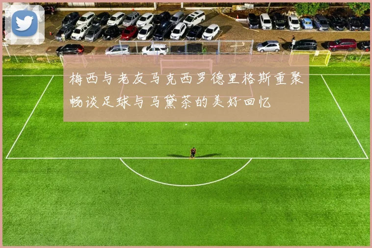 梅西与老友马克西罗德里格斯重聚畅谈足球与马黛茶的美好回忆
