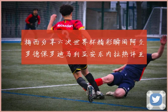 梅西分享六次世界杯精彩瞬间阿圭罗德保罗迪马利亚安东内拉热评互动