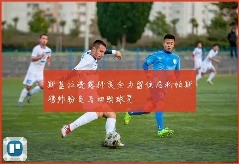 斯基拉透露科莫全力留住尼科帕斯穆帅盼皇马回购球员