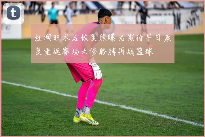 杜润旺术后恢复照曝光期待早日康复重返赛场大修胳膊再战篮球