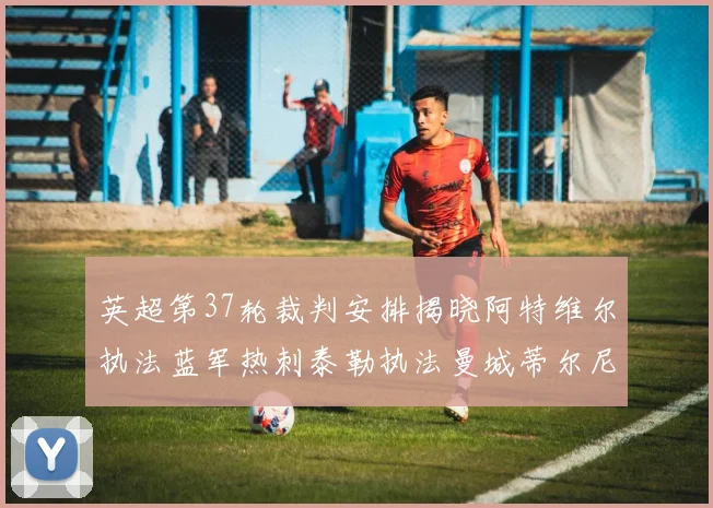 英超第37轮裁判安排揭晓阿特维尔执法蓝军热刺泰勒执法曼城蒂尔尼执法枪手