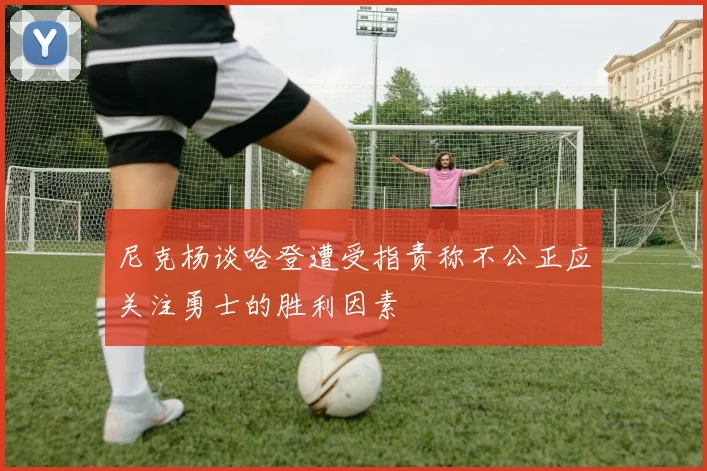 尼克杨谈哈登遭受指责称不公正应关注勇士的胜利因素