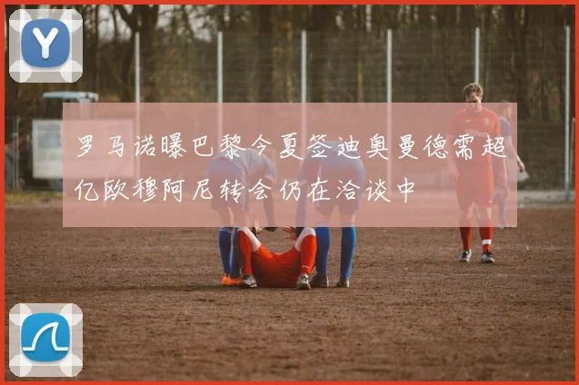 罗马诺曝巴黎今夏签迪奥曼德需超亿欧穆阿尼转会仍在洽谈中