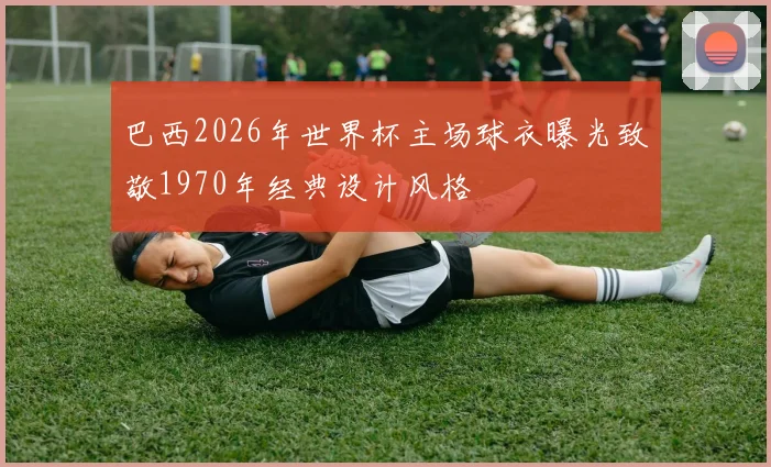 巴西2026年世界杯主场球衣曝光致敬1970年经典设计风格