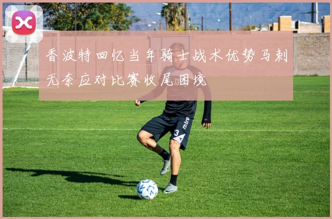 香波特回忆当年骑士战术优势马刺无奈应对比赛收尾困境