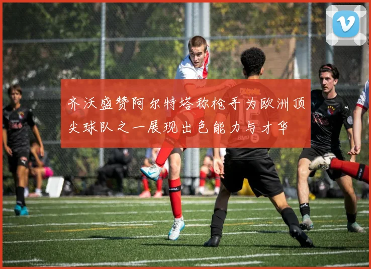 齐沃盛赞阿尔特塔称枪手为欧洲顶尖球队之一展现出色能力与才华