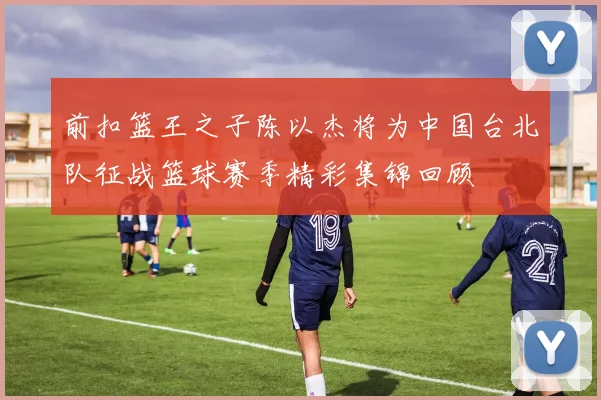 前扣篮王之子陈以杰将为中国台北队征战篮球赛季精彩集锦回顾