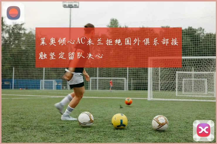 莱奥倾心AC米兰拒绝国外俱乐部接触坚定留队决心