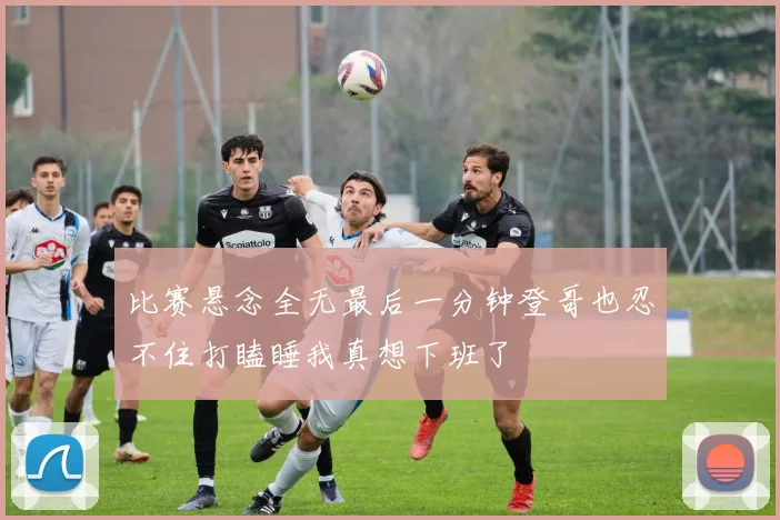 比赛悬念全无最后一分钟登哥也忍不住打瞌睡我真想下班了